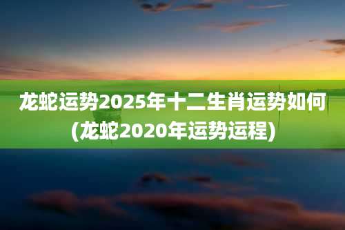 龙蛇运势2025年十二生肖运势如何(龙蛇2020年运势运程)