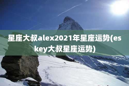 星座大叔alex2021年星座运势(eskey大叔星座运势)