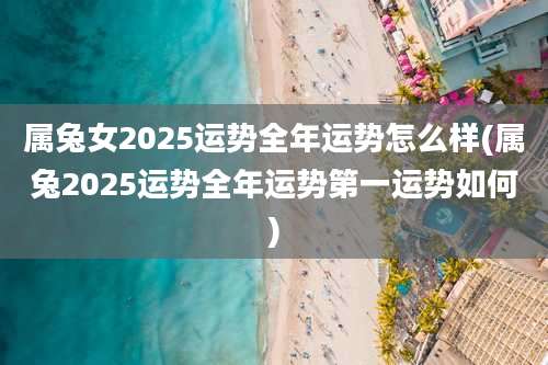 属兔女2025运势全年运势怎么样(属兔2025运势全年运势第一运势如何)
