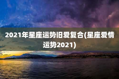 2021年星座运势旧爱复合(星座爱情运势2021)