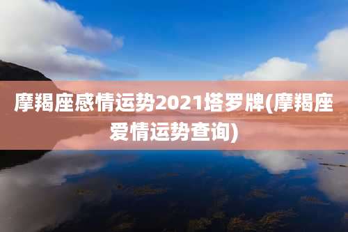 摩羯座感情运势2021塔罗牌(摩羯座爱情运势查询)