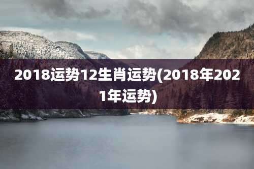 2018运势12生肖运势(2018年2021年运势)