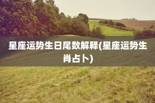 星座运势生日尾数解释(星座运势生肖占卜)