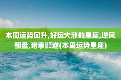 本周运势回升,好运大涨的星座,逆风翻盘,诸事顺遂(本周运势星座)