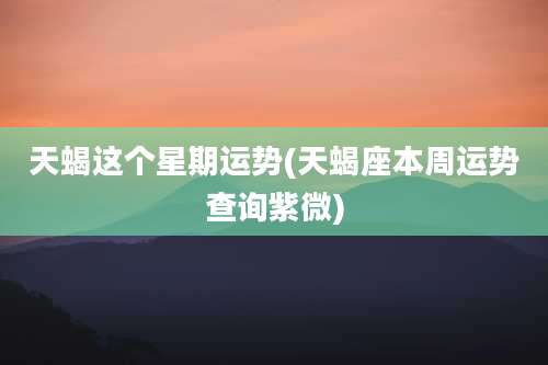 天蝎这个星期运势(天蝎座本周运势查询紫微)