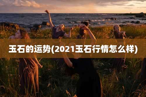 玉石的运势(2021玉石行情怎么样)