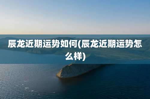 辰龙近期运势如何(辰龙近期运势怎么样)