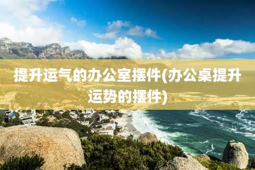 提升运气的办公室摆件(办公桌提升运势的摆件)