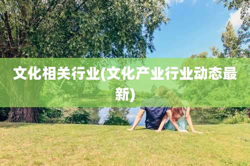 文化相关行业(文化产业行业动态最新)