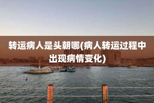 转运病人是头朝哪(病人转运过程中出现病情变化)