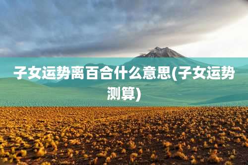 子女运势离百合什么意思(子女运势测算)