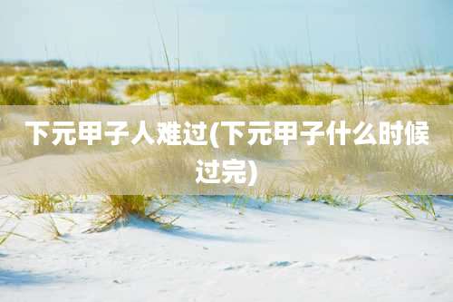 下元甲子人难过(下元甲子什么时候过完)