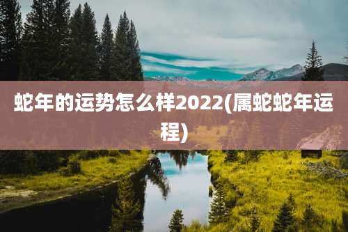 蛇年的运势怎么样2022(属蛇蛇年运程)