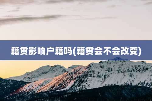 籍贯影响户籍吗(籍贯会不会改变)