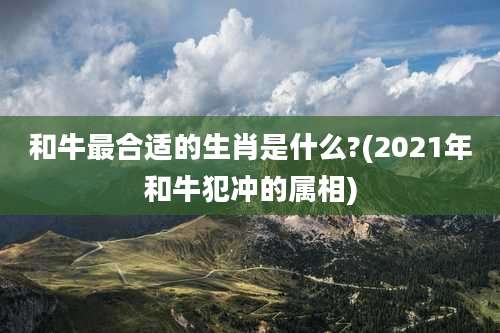 和牛最合适的生肖是什么?(2021年和牛犯冲的属相)