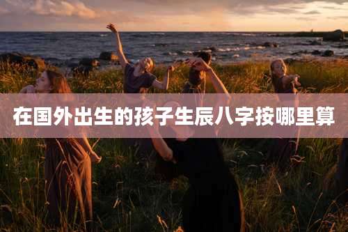 在国外出生的孩子生辰八字按哪里算