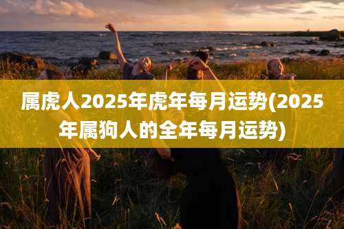 属虎人2025年虎年每月运势(2025年属狗人的全年每月运势)