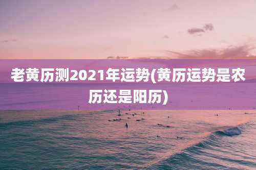 老黄历测2021年运势(黄历运势是农历还是阳历)