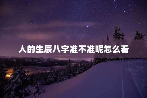人的生辰八字准不准呢怎么看