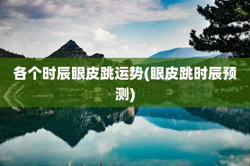 各个时辰眼皮跳运势(眼皮跳时辰预测)