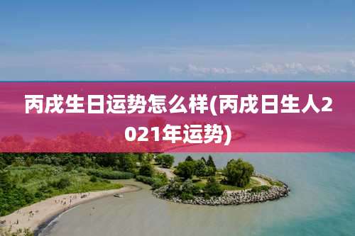 丙戌生日运势怎么样(丙戌日生人2021年运势)