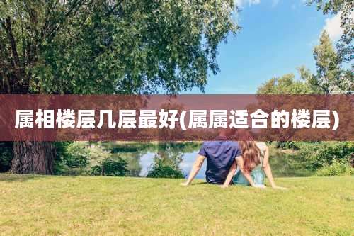 属相楼层几层最好(属属适合的楼层)