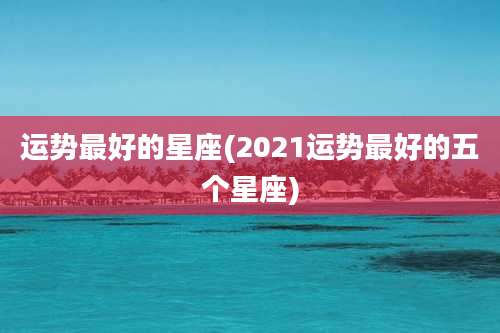 运势最好的星座(2021运势最好的五个星座)