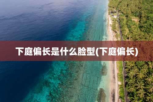 下庭偏长是什么脸型(下庭偏长)