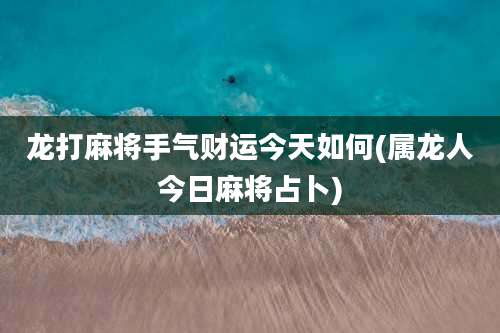 龙打麻将手气财运今天如何(属龙人今日麻将占卜)