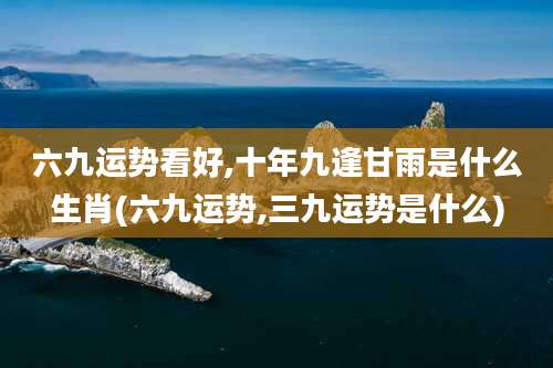 六九运势看好,十年九逢甘雨是什么生肖(六九运势,三九运势是什么)