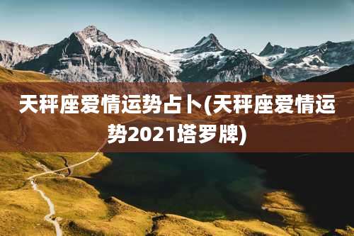 天秤座爱情运势占卜(天秤座爱情运势2021塔罗牌)