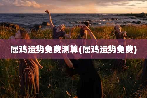 属鸡运势免费测算(属鸡运势免费)