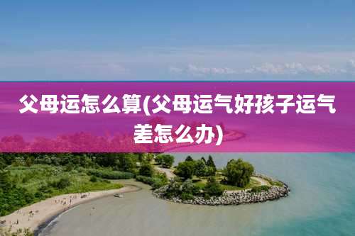 父母运怎么算(父母运气好孩子运气差怎么办)