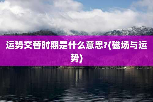 运势交替时期是什么意思?(磁场与运势)