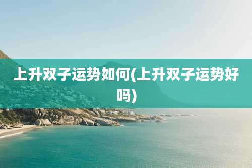 上升双子运势如何(上升双子运势好吗)