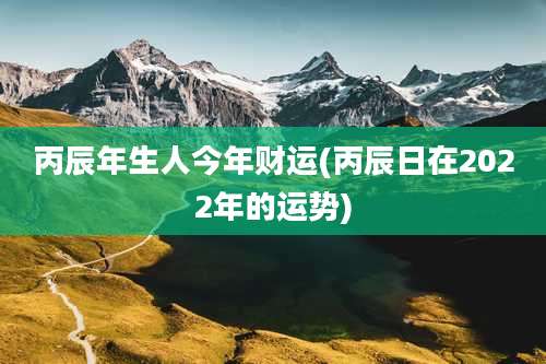 丙辰年生人今年财运(丙辰日在2022年的运势)