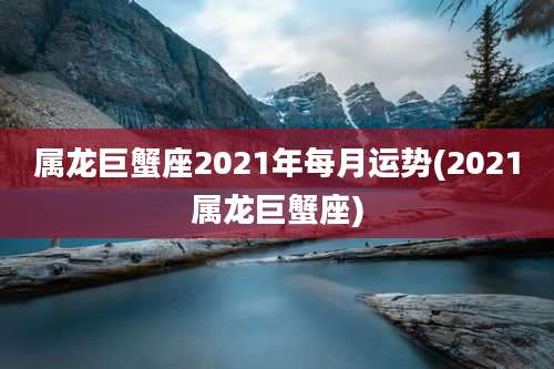 属龙巨蟹座2021年每月运势(2021属龙巨蟹座)
