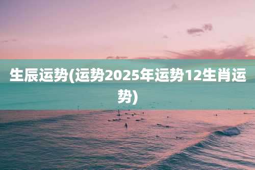 生辰运势(运势2025年运势12生肖运势)