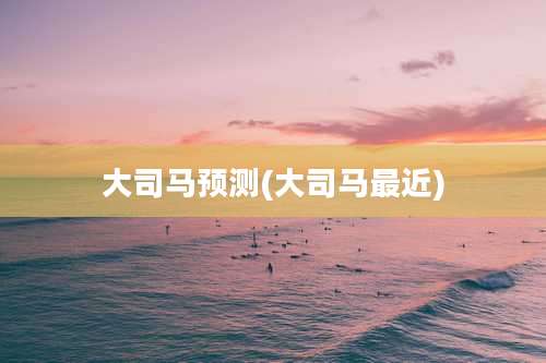 大司马预测(大司马最近)