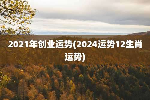 2021年创业运势(2024运势12生肖运势)