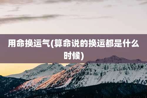 用命换运气(算命说的换运都是什么时候)