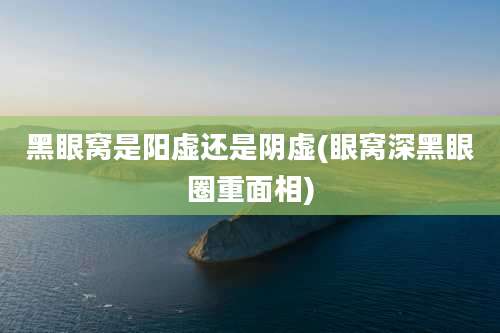 黑眼窝是阳虚还是阴虚(眼窝深黑眼圈重面相)
