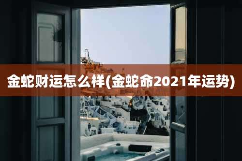 金蛇财运怎么样(金蛇命2021年运势)