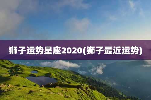 狮子运势星座2020(狮子最近运势)