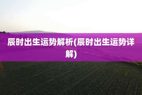 辰时出生运势解析(辰时出生运势详解)