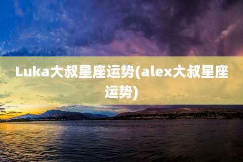Luka大叔星座运势(alex大叔星座运势)