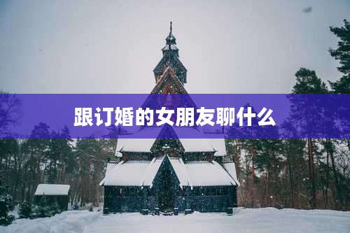 跟订婚的女朋友聊什么