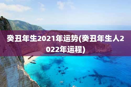 癸丑年生2021年运势(癸丑年生人2022年运程)