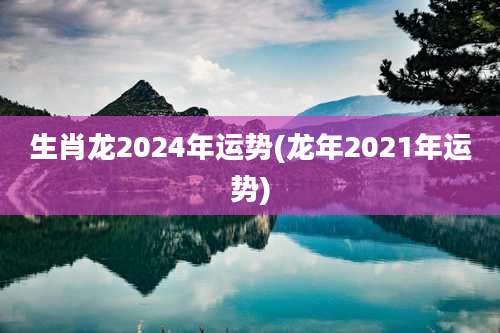 生肖龙2024年运势(龙年2021年运势)