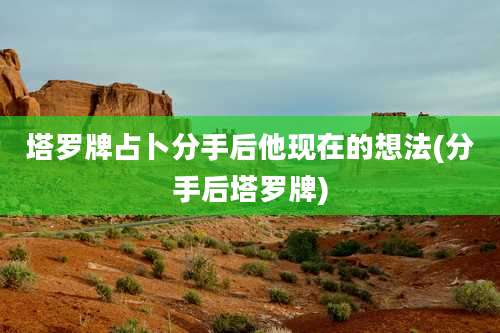 塔罗牌占卜分手后他现在的想法(分手后塔罗牌)